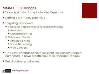 MMM CPG Changes TV and print dominate trial – Very Expensive Slotting costs – Very Expensive Targeting Economics Traditional cost per thousand to reach millions Awareness Consideration Trial Online and Mobile Targeted E-mails Social Networking Web Coupons Can CPG companies drive sufficient trial with likely repeat purchasers to have a better ROI then traditional models Retail partner profit issues 