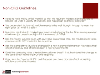 Non-CPG Guidelines Need to have many similar markets so that the resultant model is not expected to handle too wide a variety of situations and has a high degree of accuracy The dependent (outcome) variable needs to be well thought through to meet the right goal. I.e. What is a sale? Is a great result due to marketing or a non-marketing factor. I.e. Does a unique event drive sales (i.e., new bundle) or is it the volume of GRPs? Has the recent success been with low value customers?  If so, the model needs to be constructed to NOT maximize this outcome. Has the competitive structure changed in a non-incremental manner. How does that effect efficiency and effectiveness in a new environment? Does the company have a knowable customer base?  If so, how does the change in the base affect marketing ROI and targeting How does the “cost of trial” in an infrequent purchase process affect marketing efficiency and effectiveness 