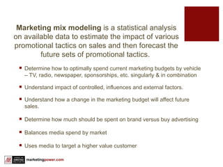 Determine how to optimally spend current marketing budgets by vehicle – TV, radio, newspaper, sponsorships, etc. singularly & in combination Understand impact of controlled, influences and external factors. Understand how a change in the marketing budget will affect future sales.  Determine how much should be spent on brand versus buy advertising Balances media spend by market Uses media to target a higher value customer Marketing mix modeling  is a statistical analysis on available data to estimate the impact of various promotional tactics on sales and then forecast the future sets of promotional tactics.  