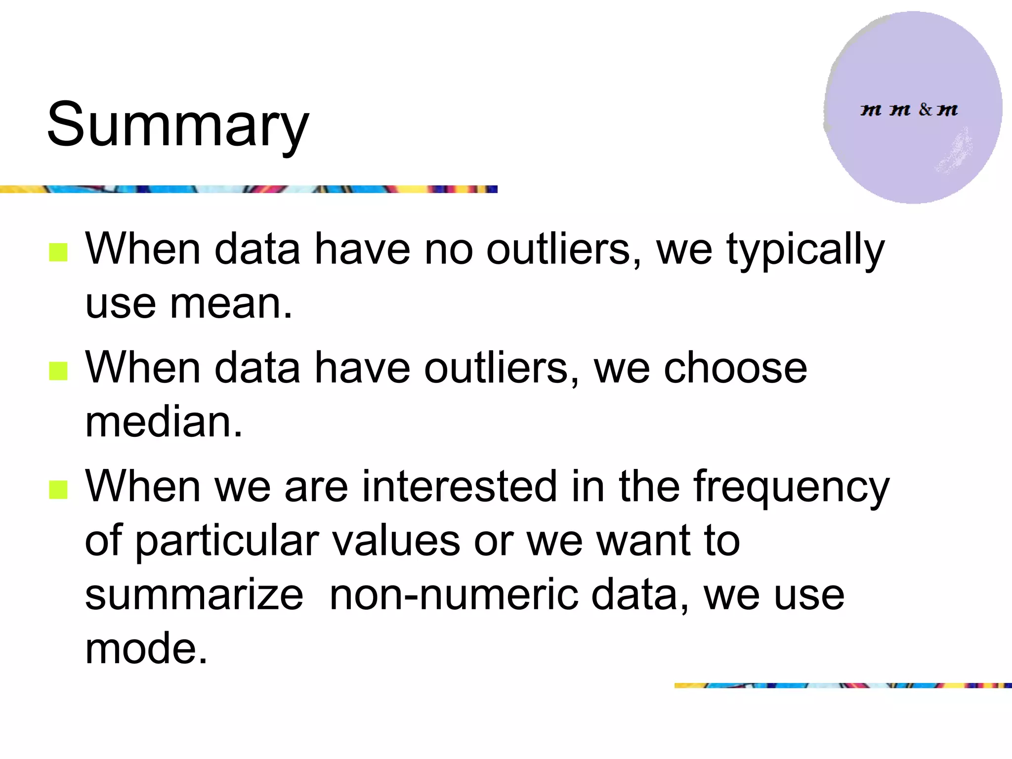 Summary
   When data have no outliers, we typically
    use mean.
   When data have outliers, we choose
    median.
   When we are interested in the frequency
    of particular values or we want to
    summarize non-numeric data, we use
    mode.
 