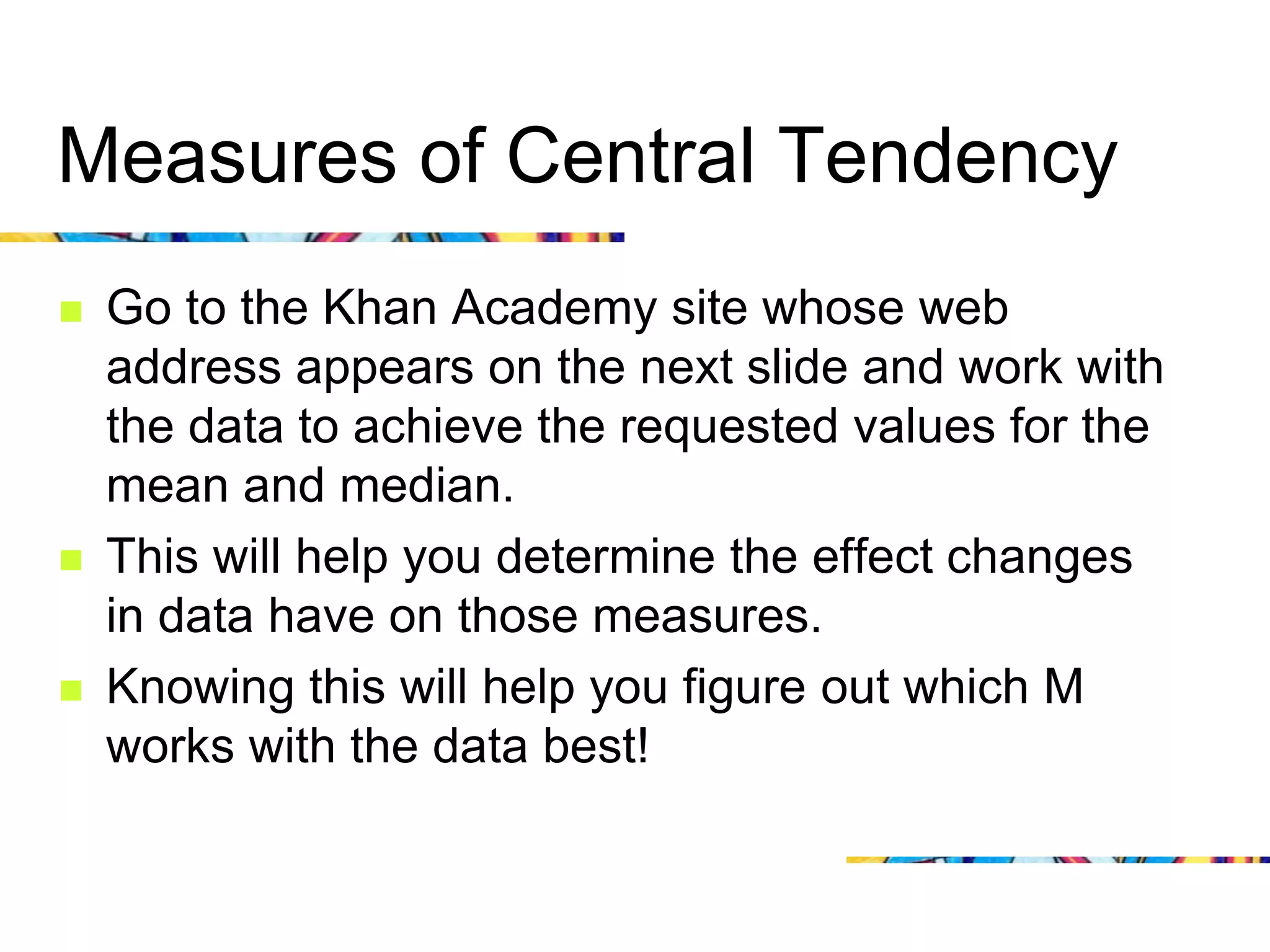 Measures of Central Tendency
   Go to the Khan Academy site whose web
    address appears on the next slide and work with
    the data to achieve the requested values for the
    mean and median.
   This will help you determine the effect changes
    in data have on those measures.
   Knowing this will help you figure out which M
    works with the data best!
 