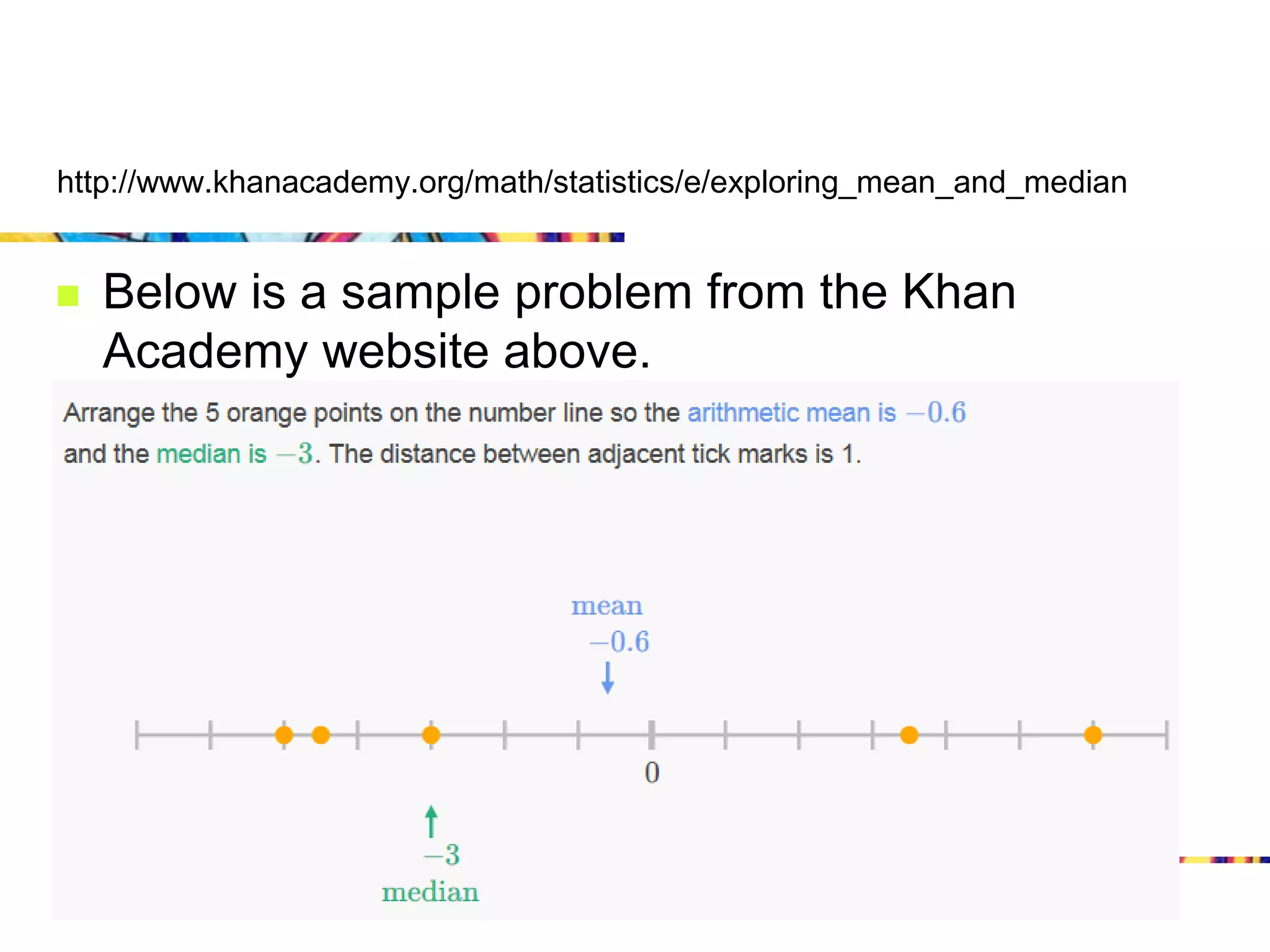 http://www.khanacademy.org/math/statistics/e/exploring_mean_and_median


   Below is a sample problem from the Khan
    Academy website above.
 