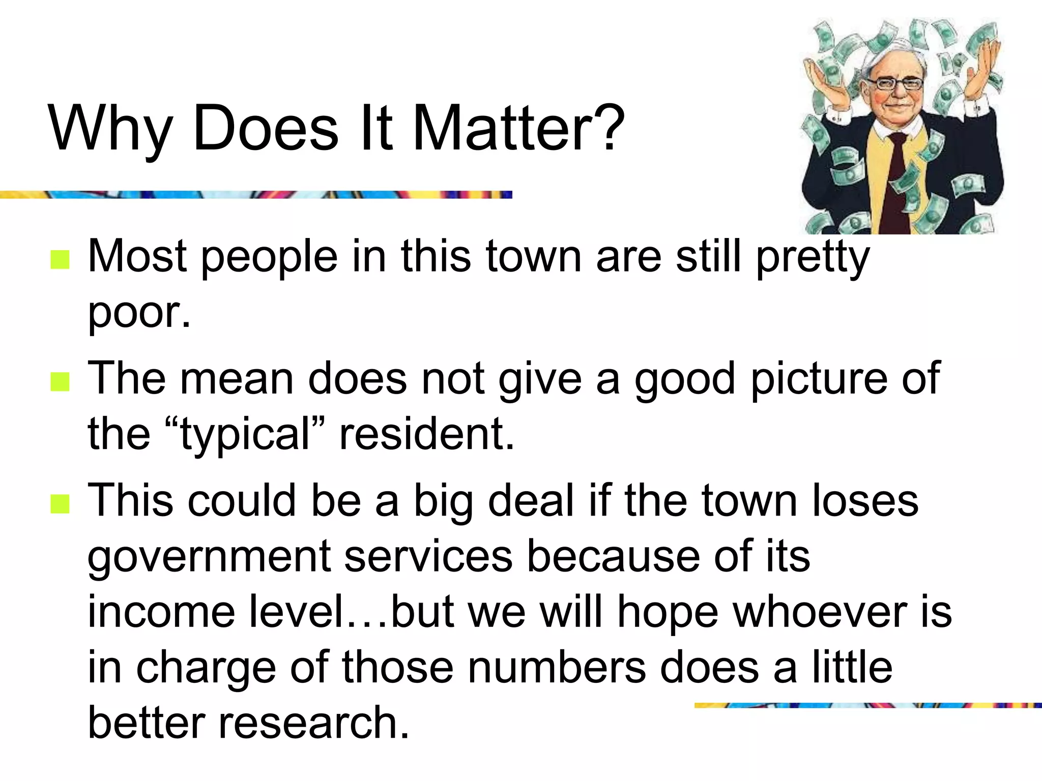 Why Does It Matter?
   Most people in this town are still pretty
    poor.
   The mean does not give a good picture of
    the “typical” resident.
   This could be a big deal if the town loses
    government services because of its
    income level…but we will hope whoever is
    in charge of those numbers does a little
    better research.
 