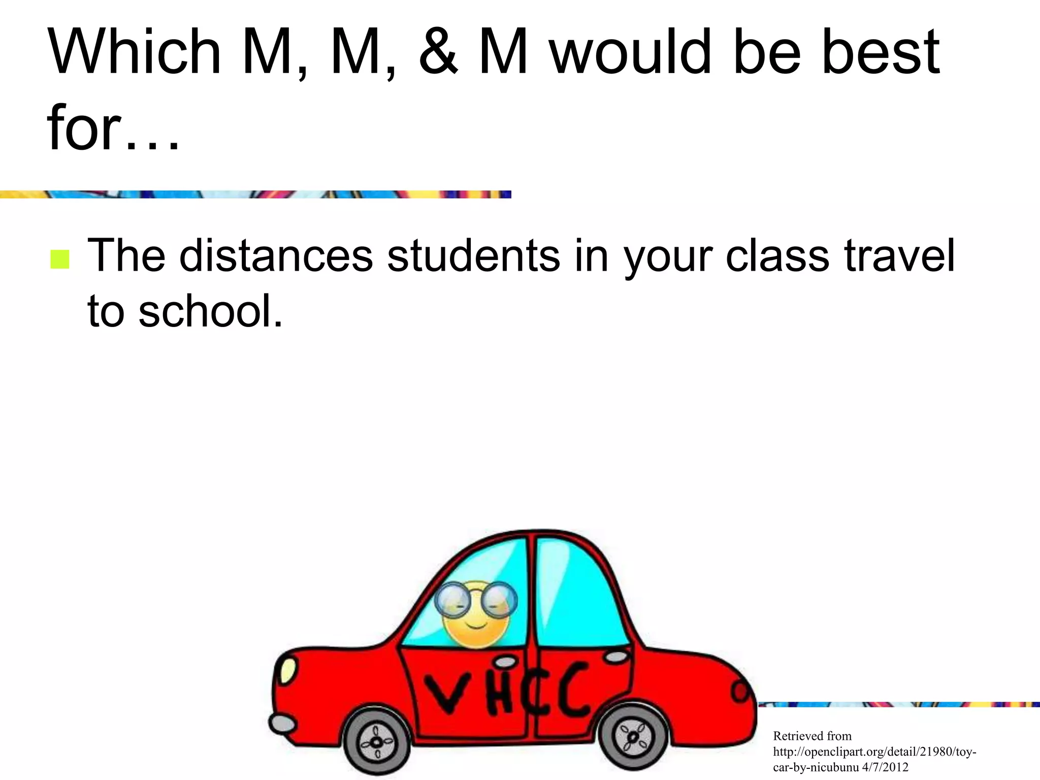 Which M, M, & M would be best
for…
   The distances students in your class travel
    to school.




                                     Retrieved from
                                     http://openclipart.org/detail/21980/toy-
                                     car-by-nicubunu 4/7/2012
 