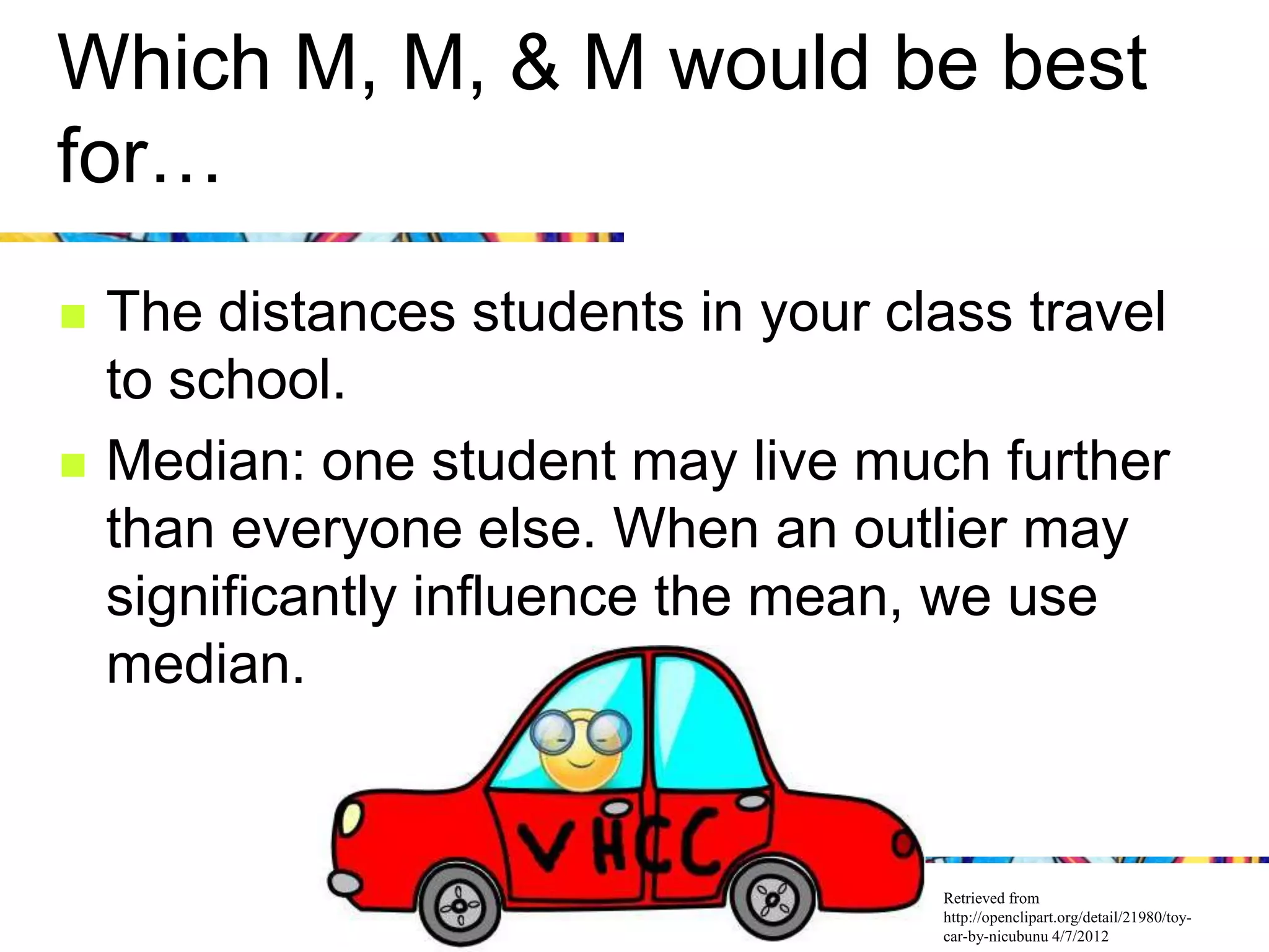 Which M, M, & M would be best
for…
   The distances students in your class travel
    to school.
   Median: one student may live much further
    than everyone else. When an outlier may
    significantly influence the mean, we use
    median.


                                     Retrieved from
                                     http://openclipart.org/detail/21980/toy-
                                     car-by-nicubunu 4/7/2012
 