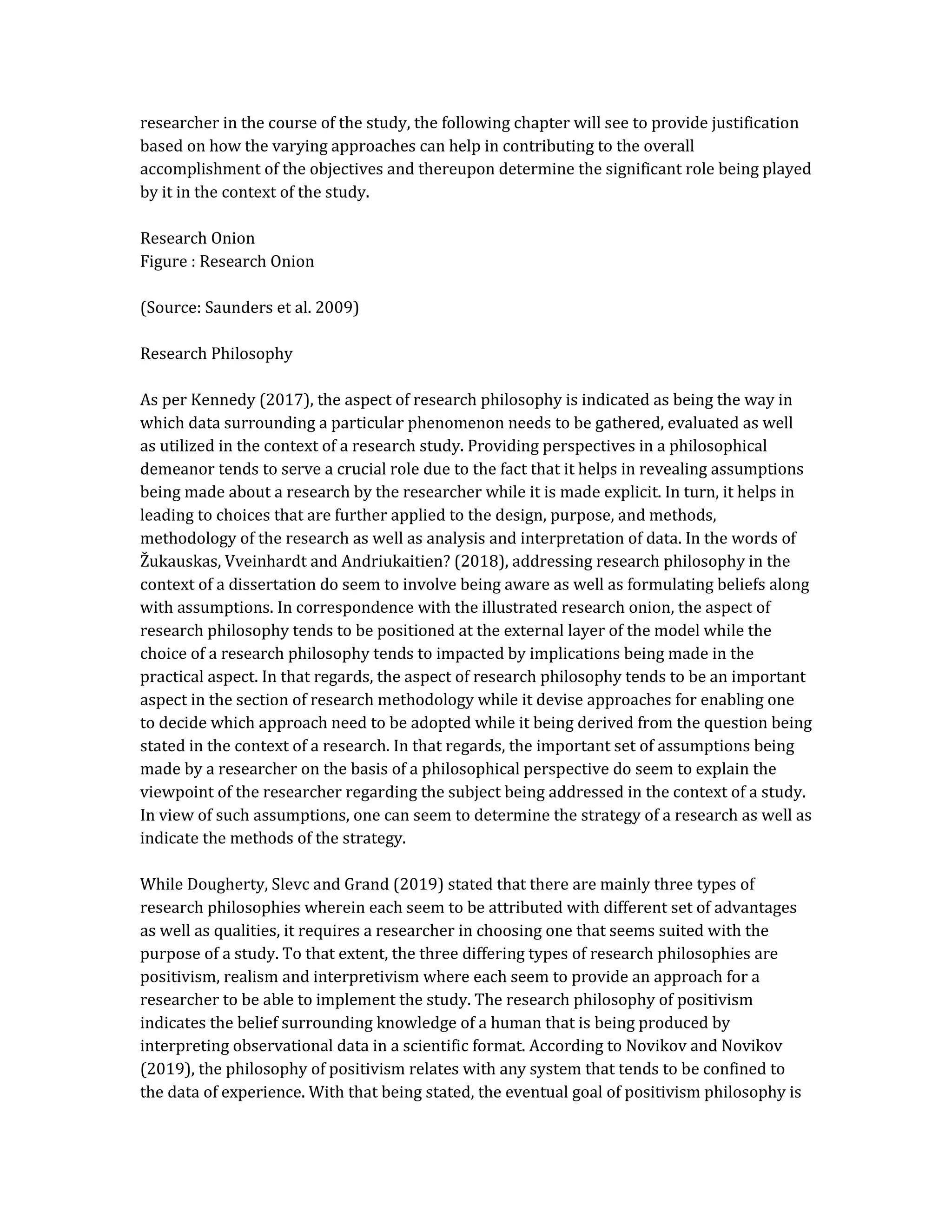 researcher in the course of the study, the following chapter will see to provide justification
based on how the varying approaches can help in contributing to the overall
accomplishment of the objectives and thereupon determine the significant role being played
by it in the context of the study.
Research Onion
Figure : Research Onion
(Source: Saunders et al. 2009)
Research Philosophy
As per Kennedy (2017), the aspect of research philosophy is indicated as being the way in
which data surrounding a particular phenomenon needs to be gathered, evaluated as well
as utilized in the context of a research study. Providing perspectives in a philosophical
demeanor tends to serve a crucial role due to the fact that it helps in revealing assumptions
being made about a research by the researcher while it is made explicit. In turn, it helps in
leading to choices that are further applied to the design, purpose, and methods,
methodology of the research as well as analysis and interpretation of data. In the words of
Žukauskas, Vveinhardt and Andriukaitien? (2018), addressing research philosophy in the
context of a dissertation do seem to involve being aware as well as formulating beliefs along
with assumptions. In correspondence with the illustrated research onion, the aspect of
research philosophy tends to be positioned at the external layer of the model while the
choice of a research philosophy tends to impacted by implications being made in the
practical aspect. In that regards, the aspect of research philosophy tends to be an important
aspect in the section of research methodology while it devise approaches for enabling one
to decide which approach need to be adopted while it being derived from the question being
stated in the context of a research. In that regards, the important set of assumptions being
made by a researcher on the basis of a philosophical perspective do seem to explain the
viewpoint of the researcher regarding the subject being addressed in the context of a study.
In view of such assumptions, one can seem to determine the strategy of a research as well as
indicate the methods of the strategy.
While Dougherty, Slevc and Grand (2019) stated that there are mainly three types of
research philosophies wherein each seem to be attributed with different set of advantages
as well as qualities, it requires a researcher in choosing one that seems suited with the
purpose of a study. To that extent, the three differing types of research philosophies are
positivism, realism and interpretivism where each seem to provide an approach for a
researcher to be able to implement the study. The research philosophy of positivism
indicates the belief surrounding knowledge of a human that is being produced by
interpreting observational data in a scientific format. According to Novikov and Novikov
(2019), the philosophy of positivism relates with any system that tends to be confined to
the data of experience. With that being stated, the eventual goal of positivism philosophy is
 