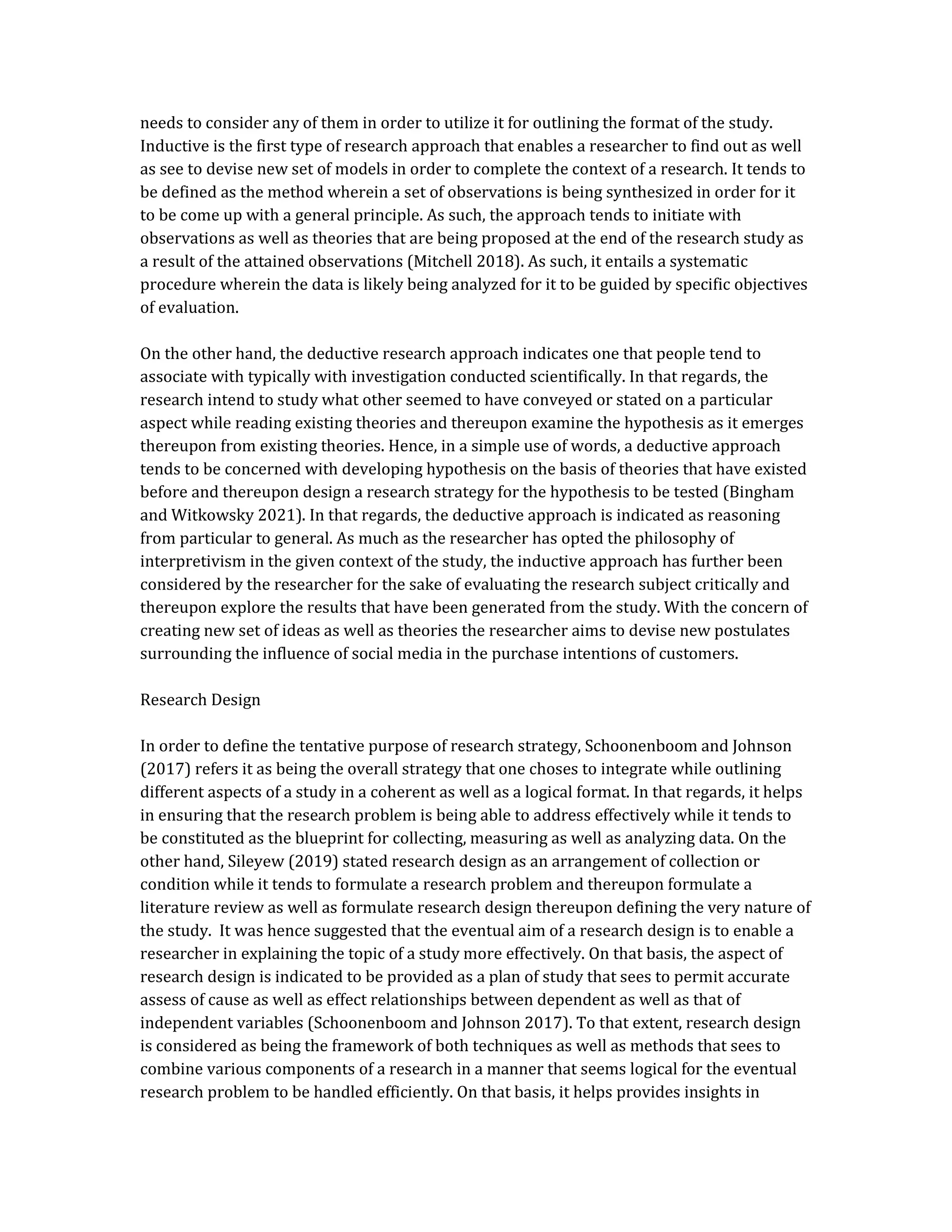 needs to consider any of them in order to utilize it for outlining the format of the study.
Inductive is the first type of research approach that enables a researcher to find out as well
as see to devise new set of models in order to complete the context of a research. It tends to
be defined as the method wherein a set of observations is being synthesized in order for it
to be come up with a general principle. As such, the approach tends to initiate with
observations as well as theories that are being proposed at the end of the research study as
a result of the attained observations (Mitchell 2018). As such, it entails a systematic
procedure wherein the data is likely being analyzed for it to be guided by specific objectives
of evaluation.
On the other hand, the deductive research approach indicates one that people tend to
associate with typically with investigation conducted scientifically. In that regards, the
research intend to study what other seemed to have conveyed or stated on a particular
aspect while reading existing theories and thereupon examine the hypothesis as it emerges
thereupon from existing theories. Hence, in a simple use of words, a deductive approach
tends to be concerned with developing hypothesis on the basis of theories that have existed
before and thereupon design a research strategy for the hypothesis to be tested (Bingham
and Witkowsky 2021). In that regards, the deductive approach is indicated as reasoning
from particular to general. As much as the researcher has opted the philosophy of
interpretivism in the given context of the study, the inductive approach has further been
considered by the researcher for the sake of evaluating the research subject critically and
thereupon explore the results that have been generated from the study. With the concern of
creating new set of ideas as well as theories the researcher aims to devise new postulates
surrounding the influence of social media in the purchase intentions of customers.
Research Design
In order to define the tentative purpose of research strategy, Schoonenboom and Johnson
(2017) refers it as being the overall strategy that one choses to integrate while outlining
different aspects of a study in a coherent as well as a logical format. In that regards, it helps
in ensuring that the research problem is being able to address effectively while it tends to
be constituted as the blueprint for collecting, measuring as well as analyzing data. On the
other hand, Sileyew (2019) stated research design as an arrangement of collection or
condition while it tends to formulate a research problem and thereupon formulate a
literature review as well as formulate research design thereupon defining the very nature of
the study. It was hence suggested that the eventual aim of a research design is to enable a
researcher in explaining the topic of a study more effectively. On that basis, the aspect of
research design is indicated to be provided as a plan of study that sees to permit accurate
assess of cause as well as effect relationships between dependent as well as that of
independent variables (Schoonenboom and Johnson 2017). To that extent, research design
is considered as being the framework of both techniques as well as methods that sees to
combine various components of a research in a manner that seems logical for the eventual
research problem to be handled efficiently. On that basis, it helps provides insights in
 