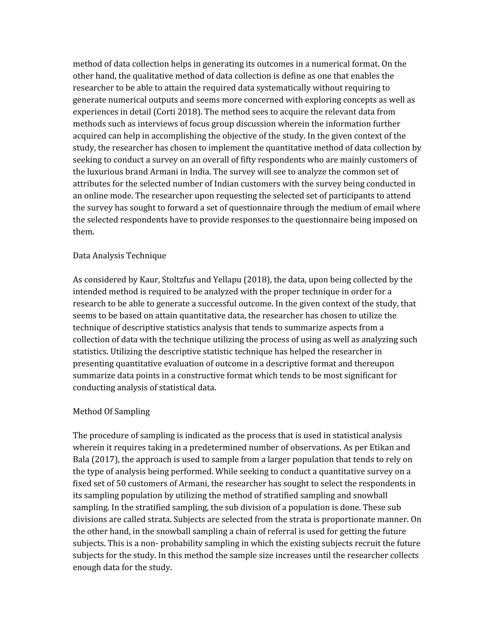 method of data collection helps in generating its outcomes in a numerical format. On the
other hand, the qualitative method of data collection is define as one that enables the
researcher to be able to attain the required data systematically without requiring to
generate numerical outputs and seems more concerned with exploring concepts as well as
experiences in detail (Corti 2018). The method sees to acquire the relevant data from
methods such as interviews of focus group discussion wherein the information further
acquired can help in accomplishing the objective of the study. In the given context of the
study, the researcher has chosen to implement the quantitative method of data collection by
seeking to conduct a survey on an overall of fifty respondents who are mainly customers of
the luxurious brand Armani in India. The survey will see to analyze the common set of
attributes for the selected number of Indian customers with the survey being conducted in
an online mode. The researcher upon requesting the selected set of participants to attend
the survey has sought to forward a set of questionnaire through the medium of email where
the selected respondents have to provide responses to the questionnaire being imposed on
them.
Data Analysis Technique
As considered by Kaur, Stoltzfus and Yellapu (2018), the data, upon being collected by the
intended method is required to be analyzed with the proper technique in order for a
research to be able to generate a successful outcome. In the given context of the study, that
seems to be based on attain quantitative data, the researcher has chosen to utilize the
technique of descriptive statistics analysis that tends to summarize aspects from a
collection of data with the technique utilizing the process of using as well as analyzing such
statistics. Utilizing the descriptive statistic technique has helped the researcher in
presenting quantitative evaluation of outcome in a descriptive format and thereupon
summarize data points in a constructive format which tends to be most significant for
conducting analysis of statistical data.
Method Of Sampling
The procedure of sampling is indicated as the process that is used in statistical analysis
wherein it requires taking in a predetermined number of observations. As per Etikan and
Bala (2017), the approach is used to sample from a larger population that tends to rely on
the type of analysis being performed. While seeking to conduct a quantitative survey on a
fixed set of 50 customers of Armani, the researcher has sought to select the respondents in
its sampling population by utilizing the method of stratified sampling and snowball
sampling. In the stratified sampling, the sub division of a population is done. These sub
divisions are called strata. Subjects are selected from the strata is proportionate manner. On
the other hand, in the snowball sampling a chain of referral is used for getting the future
subjects. This is a non- probability sampling in which the existing subjects recruit the future
subjects for the study. In this method the sample size increases until the researcher collects
enough data for the study.
 