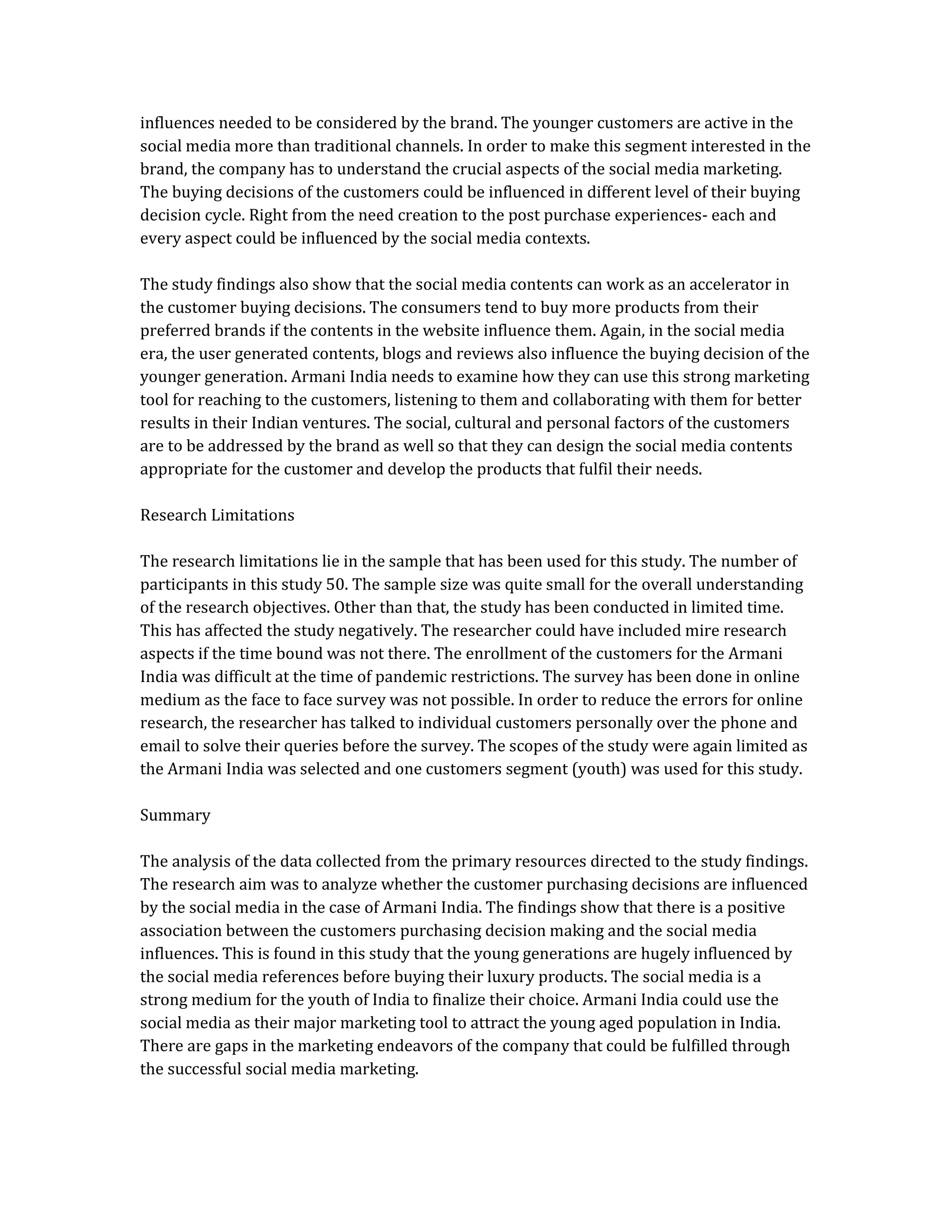 influences needed to be considered by the brand. The younger customers are active in the
social media more than traditional channels. In order to make this segment interested in the
brand, the company has to understand the crucial aspects of the social media marketing.
The buying decisions of the customers could be influenced in different level of their buying
decision cycle. Right from the need creation to the post purchase experiences- each and
every aspect could be influenced by the social media contexts.
The study findings also show that the social media contents can work as an accelerator in
the customer buying decisions. The consumers tend to buy more products from their
preferred brands if the contents in the website influence them. Again, in the social media
era, the user generated contents, blogs and reviews also influence the buying decision of the
younger generation. Armani India needs to examine how they can use this strong marketing
tool for reaching to the customers, listening to them and collaborating with them for better
results in their Indian ventures. The social, cultural and personal factors of the customers
are to be addressed by the brand as well so that they can design the social media contents
appropriate for the customer and develop the products that fulfil their needs.
Research Limitations
The research limitations lie in the sample that has been used for this study. The number of
participants in this study 50. The sample size was quite small for the overall understanding
of the research objectives. Other than that, the study has been conducted in limited time.
This has affected the study negatively. The researcher could have included mire research
aspects if the time bound was not there. The enrollment of the customers for the Armani
India was difficult at the time of pandemic restrictions. The survey has been done in online
medium as the face to face survey was not possible. In order to reduce the errors for online
research, the researcher has talked to individual customers personally over the phone and
email to solve their queries before the survey. The scopes of the study were again limited as
the Armani India was selected and one customers segment (youth) was used for this study.
Summary
The analysis of the data collected from the primary resources directed to the study findings.
The research aim was to analyze whether the customer purchasing decisions are influenced
by the social media in the case of Armani India. The findings show that there is a positive
association between the customers purchasing decision making and the social media
influences. This is found in this study that the young generations are hugely influenced by
the social media references before buying their luxury products. The social media is a
strong medium for the youth of India to finalize their choice. Armani India could use the
social media as their major marketing tool to attract the young aged population in India.
There are gaps in the marketing endeavors of the company that could be fulfilled through
the successful social media marketing.
 