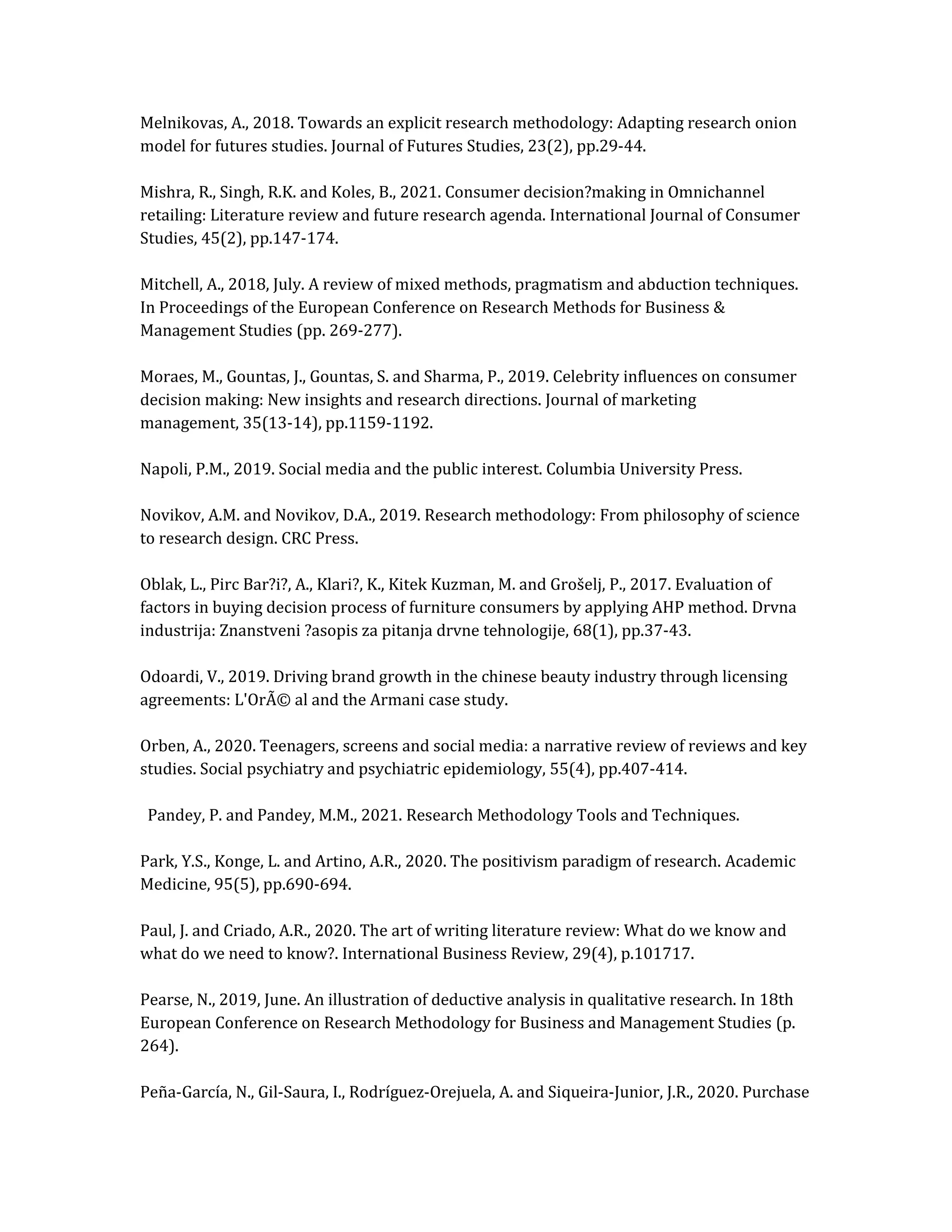 Melnikovas, A., 2018. Towards an explicit research methodology: Adapting research onion
model for futures studies. Journal of Futures Studies, 23(2), pp.29-44.
Mishra, R., Singh, R.K. and Koles, B., 2021. Consumer decision?making in Omnichannel
retailing: Literature review and future research agenda. International Journal of Consumer
Studies, 45(2), pp.147-174.
Mitchell, A., 2018, July. A review of mixed methods, pragmatism and abduction techniques.
In Proceedings of the European Conference on Research Methods for Business &
Management Studies (pp. 269-277).
Moraes, M., Gountas, J., Gountas, S. and Sharma, P., 2019. Celebrity influences on consumer
decision making: New insights and research directions. Journal of marketing
management, 35(13-14), pp.1159-1192.
Napoli, P.M., 2019. Social media and the public interest. Columbia University Press.
Novikov, A.M. and Novikov, D.A., 2019. Research methodology: From philosophy of science
to research design. CRC Press.
Oblak, L., Pirc Bar?i?, A., Klari?, K., Kitek Kuzman, M. and Grošelj, P., 2017. Evaluation of
factors in buying decision process of furniture consumers by applying AHP method. Drvna
industrija: Znanstveni ?asopis za pitanja drvne tehnologije, 68(1), pp.37-43.
Odoardi, V., 2019. Driving brand growth in the chinese beauty industry through licensing
agreements: L'OrÃ© al and the Armani case study.
Orben, A., 2020. Teenagers, screens and social media: a narrative review of reviews and key
studies. Social psychiatry and psychiatric epidemiology, 55(4), pp.407-414.
Pandey, P. and Pandey, M.M., 2021. Research Methodology Tools and Techniques.
Park, Y.S., Konge, L. and Artino, A.R., 2020. The positivism paradigm of research. Academic
Medicine, 95(5), pp.690-694.
Paul, J. and Criado, A.R., 2020. The art of writing literature review: What do we know and
what do we need to know?. International Business Review, 29(4), p.101717.
Pearse, N., 2019, June. An illustration of deductive analysis in qualitative research. In 18th
European Conference on Research Methodology for Business and Management Studies (p.
264).
Peña-García, N., Gil-Saura, I., Rodríguez-Orejuela, A. and Siqueira-Junior, J.R., 2020. Purchase
 