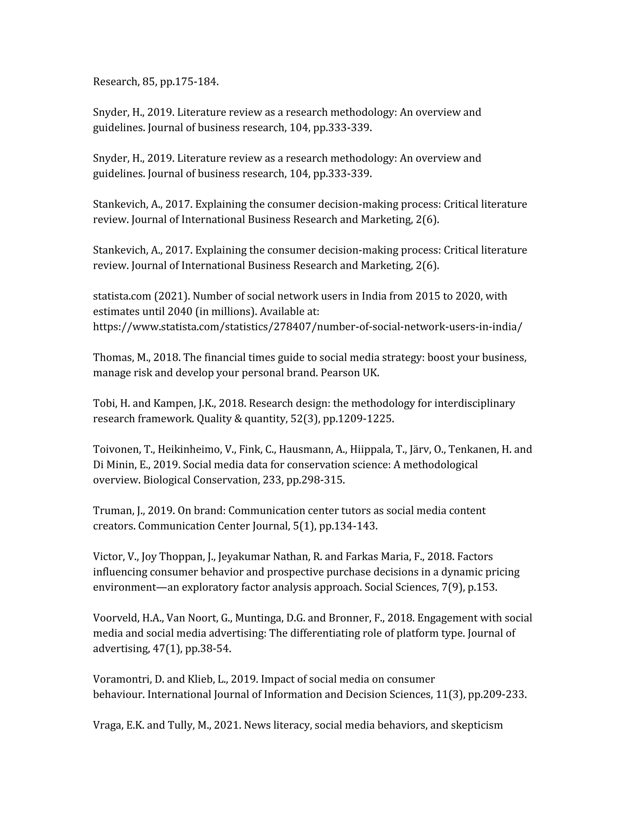 Research, 85, pp.175-184.
Snyder, H., 2019. Literature review as a research methodology: An overview and
guidelines. Journal of business research, 104, pp.333-339.
Snyder, H., 2019. Literature review as a research methodology: An overview and
guidelines. Journal of business research, 104, pp.333-339.
Stankevich, A., 2017. Explaining the consumer decision-making process: Critical literature
review. Journal of International Business Research and Marketing, 2(6).
Stankevich, A., 2017. Explaining the consumer decision-making process: Critical literature
review. Journal of International Business Research and Marketing, 2(6).
statista.com (2021). Number of social network users in India from 2015 to 2020, with
estimates until 2040 (in millions). Available at:
https://www.statista.com/statistics/278407/number-of-social-network-users-in-india/
Thomas, M., 2018. The financial times guide to social media strategy: boost your business,
manage risk and develop your personal brand. Pearson UK.
Tobi, H. and Kampen, J.K., 2018. Research design: the methodology for interdisciplinary
research framework. Quality & quantity, 52(3), pp.1209-1225.
Toivonen, T., Heikinheimo, V., Fink, C., Hausmann, A., Hiippala, T., Järv, O., Tenkanen, H. and
Di Minin, E., 2019. Social media data for conservation science: A methodological
overview. Biological Conservation, 233, pp.298-315.
Truman, J., 2019. On brand: Communication center tutors as social media content
creators. Communication Center Journal, 5(1), pp.134-143.
Victor, V., Joy Thoppan, J., Jeyakumar Nathan, R. and Farkas Maria, F., 2018. Factors
influencing consumer behavior and prospective purchase decisions in a dynamic pricing
environment—an exploratory factor analysis approach. Social Sciences, 7(9), p.153.
Voorveld, H.A., Van Noort, G., Muntinga, D.G. and Bronner, F., 2018. Engagement with social
media and social media advertising: The differentiating role of platform type. Journal of
advertising, 47(1), pp.38-54.
Voramontri, D. and Klieb, L., 2019. Impact of social media on consumer
behaviour. International Journal of Information and Decision Sciences, 11(3), pp.209-233.
Vraga, E.K. and Tully, M., 2021. News literacy, social media behaviors, and skepticism
 