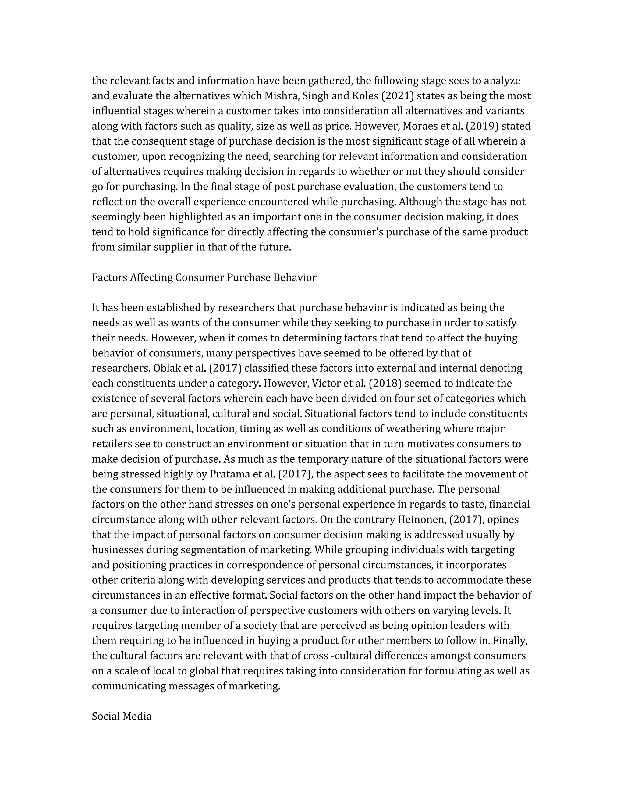 the relevant facts and information have been gathered, the following stage sees to analyze
and evaluate the alternatives which Mishra, Singh and Koles (2021) states as being the most
influential stages wherein a customer takes into consideration all alternatives and variants
along with factors such as quality, size as well as price. However, Moraes et al. (2019) stated
that the consequent stage of purchase decision is the most significant stage of all wherein a
customer, upon recognizing the need, searching for relevant information and consideration
of alternatives requires making decision in regards to whether or not they should consider
go for purchasing. In the final stage of post purchase evaluation, the customers tend to
reflect on the overall experience encountered while purchasing. Although the stage has not
seemingly been highlighted as an important one in the consumer decision making, it does
tend to hold significance for directly affecting the consumer’s purchase of the same product
from similar supplier in that of the future.
Factors Affecting Consumer Purchase Behavior
It has been established by researchers that purchase behavior is indicated as being the
needs as well as wants of the consumer while they seeking to purchase in order to satisfy
their needs. However, when it comes to determining factors that tend to affect the buying
behavior of consumers, many perspectives have seemed to be offered by that of
researchers. Oblak et al. (2017) classified these factors into external and internal denoting
each constituents under a category. However, Victor et al. (2018) seemed to indicate the
existence of several factors wherein each have been divided on four set of categories which
are personal, situational, cultural and social. Situational factors tend to include constituents
such as environment, location, timing as well as conditions of weathering where major
retailers see to construct an environment or situation that in turn motivates consumers to
make decision of purchase. As much as the temporary nature of the situational factors were
being stressed highly by Pratama et al. (2017), the aspect sees to facilitate the movement of
the consumers for them to be influenced in making additional purchase. The personal
factors on the other hand stresses on one’s personal experience in regards to taste, financial
circumstance along with other relevant factors. On the contrary Heinonen, (2017), opines
that the impact of personal factors on consumer decision making is addressed usually by
businesses during segmentation of marketing. While grouping individuals with targeting
and positioning practices in correspondence of personal circumstances, it incorporates
other criteria along with developing services and products that tends to accommodate these
circumstances in an effective format. Social factors on the other hand impact the behavior of
a consumer due to interaction of perspective customers with others on varying levels. It
requires targeting member of a society that are perceived as being opinion leaders with
them requiring to be influenced in buying a product for other members to follow in. Finally,
the cultural factors are relevant with that of cross -cultural differences amongst consumers
on a scale of local to global that requires taking into consideration for formulating as well as
communicating messages of marketing.
Social Media
 