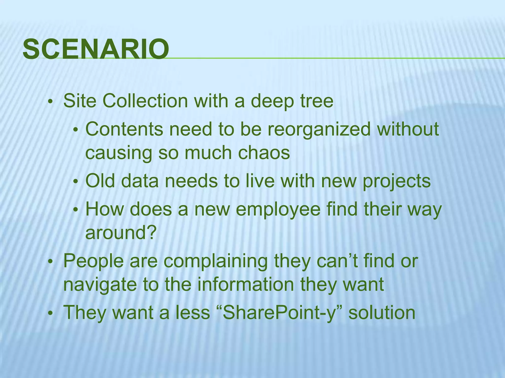 SCENARIO
• Site Collection with a deep tree
• Contents need to be reorganized without
causing so much chaos
• Old data needs to live with new projects
• How does a new employee find their way
around?
• People are complaining they can’t find or
navigate to the information they want
• They want a less “SharePoint-y” solution
 