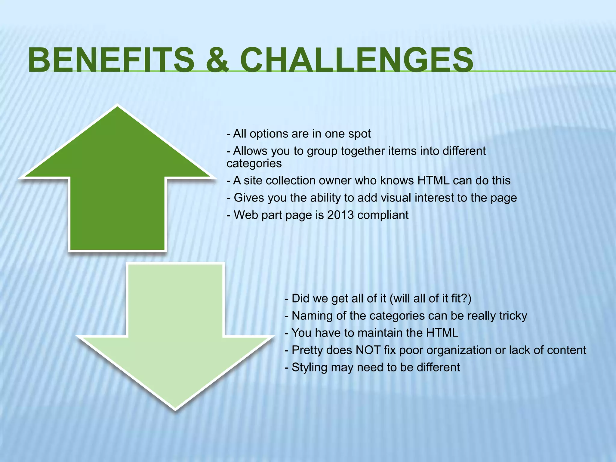 BENEFITS & CHALLENGES
- All options are in one spot
- Allows you to group together items into different
categories
- A site collection owner who knows HTML can do this
- Gives you the ability to add visual interest to the page
- Web part page is 2013 compliant
- Did we get all of it (will all of it fit?)
- Naming of the categories can be really tricky
- You have to maintain the HTML
- Pretty does NOT fix poor organization or lack of content
- Styling may need to be different
 