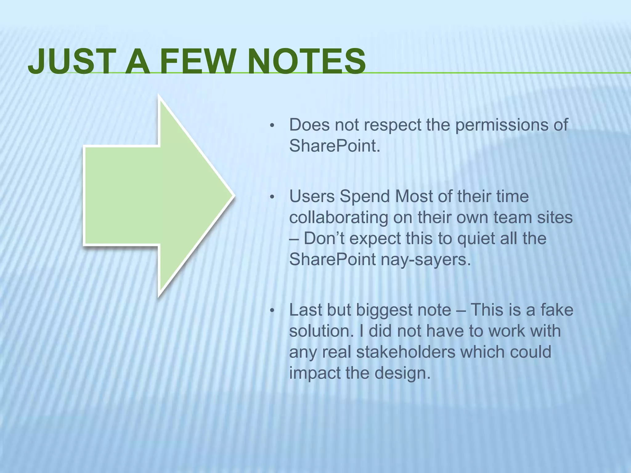 JUST A FEW NOTES
• Does not respect the permissions of
SharePoint.
• Users Spend Most of their time
collaborating on their own team sites
– Don’t expect this to quiet all the
SharePoint nay-sayers.
• Last but biggest note – This is a fake
solution. I did not have to work with
any real stakeholders which could
impact the design.
 
