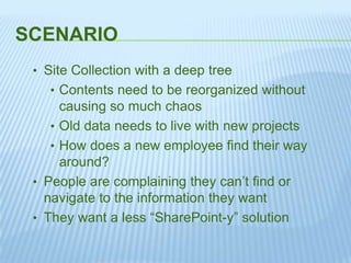 SCENARIO
• Site Collection with a deep tree
• Contents need to be reorganized without
causing so much chaos
• Old data needs to live with new projects
• How does a new employee find their way
around?
• People are complaining they can’t find or
navigate to the information they want
• They want a less “SharePoint-y” solution
 
