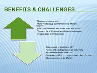 BENEFITS & CHALLENGES
- All options are in one spot
- Allows you to group together items into different
categories
- A site collection owner who knows HTML can do this
- Gives you the ability to add visual interest to the page
- Web part page is 2013 compliant
- Did we get all of it (will all of it fit?)
- Naming of the categories can be really tricky
- You have to maintain the HTML
- Pretty does NOT fix poor organization or lack of content
- Styling may need to be different
 