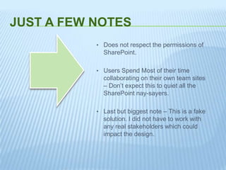 JUST A FEW NOTES
• Does not respect the permissions of
SharePoint.
• Users Spend Most of their time
collaborating on their own team sites
– Don’t expect this to quiet all the
SharePoint nay-sayers.
• Last but biggest note – This is a fake
solution. I did not have to work with
any real stakeholders which could
impact the design.
 