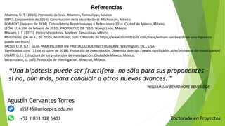 Doctorado en Proyectos
Agustín Cervantes Torres
al5145@unicepes.edu.mx
+52 1 833 128 6403
“Una hipótesis puede ser fructífera, no sólo para sus proponentes
si no, aún más, para conducir a otros nuevos avances.”
WILLIAM IAN BEARDMORE BEVERIDGE
Referencias
Altamira, U. T. (2018). Protocolo de tesis. Altamira, Tamaulipas, México.
CEPES. (septiembre de 2014). Construcción de la tesis doctoral. Michoacán, México.
CONACYT. (febrero de 2014). Convocatoria Repatriaciones y Retenciones 2014. Ciudad de México, México.
LEÓN, U. A. (04 de febrero de 2010). PROTOCOLO DE TESIS. Nuevo León, México.
Madero, I. T. (2015). Protocolo de tesis. Madero, Tamaulipas, México.
Multifrases. (06 de 12 de 2015). Multifrases.com. Obtenido de https://www.mundifrases.com/frase/william-ian-beardmor-una-hipotesis-
puede-ser-fruct/
SALUD, O. P. (s.f.). GUIA PARA ESCRIBIR UN PROTOCOLO DE INVESTIGACIÓN. Washington, D.C., USA.
Significados.com. (11 de octubre de 2018). Protocolo de investigación. Obtenido de https://www.significados.com/protocolo-de-investigacion/
UNAM. (s.f.). Estructura de los protocolos de investigación. Ciudad de México, México.
Veracruzana, U. (s.f.). Protocolo de Investigación. Veracruz, México.
 