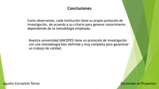 Doctorado en ProyectosAgustín Cervantes Torres
Conclusiones
Como observamos, cada institución tiene su propio protocolo de
investigación, de acuerdo a su criterio para generar conocimiento
dependiendo de la metodología empleada.
Nuestra universidad UNICEPES tiene un protocolo de investigación
con una metodología bien definida y muy completa para garantizar
un trabajo de calidad.
 