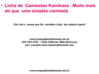 • Linha de Camisetas Kamikase .Muito mais
do que uma simples camiseta
Fale com a pessoa que lhe convidou e faça seu cadastro agora!

www.franquiablackdiamond.com.br
035-4101-0194 / 9220-3700(tim) 8846-8532(vivo)
msn: franquia-black-diamond@hotmail.com

www.franquiablackdiamond.com.br

 