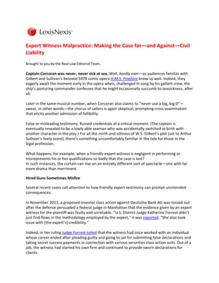 Expert Witness Malpractice: Making the Case for—and Against—Civil
Liability
Brought to you by the Real Law Editorial Team.

Captain Corcoran was never, never sick at sea. Well, hardly ever—as audiences familiar with
Gilbert and Sullivan’s beloved 1878 comic opera H.M.S. Pinafore know so well. Indeed, they
eagerly await the moment early in the opera when, challenged in song by his gallant crew, the
ship’s posturing commander confesses that he might occasionally succumb to seasickness, after
all.
Later in the same musical number, when Corcoran also claims to “never use a big, big D”—
swear, in other words—the chorus of sailors is again skeptical, prompting cross-examination
that elicits another admission of fallibility.
False or misleading testimony. Ruined credentials at a critical moment. (The captain is
eventually revealed to be a lowly able seaman who was accidentally switched at birth with
another character in the play.) For all the mirth and silliness of W.S. Gilbert’s plot (set to Arthur
Sullivan’s lively score), there’s something uncomfortably familiar in the tale for those in the
legal profession.
What happens, for example, when a friendly expert witness is negligent in performing or
misrepresents his or her qualifications so badly that the case is lost?
In such instances, the curtain can rise on an entirely different sort of spectacle—one with far
more drama than merriment.
Hired Guns Sometimes Misfire
Several recent cases call attention to how friendly expert testimony can prompt unintended
consequences.
In November 2013, a proposed investor class action against Deutsche Bank AG was tossed out
after the defense persuaded a federal judge in Manhattan that the evidence given by an expert
witness for the plaintiff was faulty and unreliable. “U.S. District Judge Katherine Forrest didn’t
just find flaws in the methodology employed by the expert,” it was reported. “She also took
issue with [the expert’s] credibility.”
Indeed, in her ruling Judge Forrest noted that the witness had once worked with an individual
whose career ended after pleading guilty and going to jail for submitting false declarations and
taking secret success payments in connection with various securities class action suits. Out of a
job, the witness had started his own firm and continued to provide sworn declarations for
clients.

 