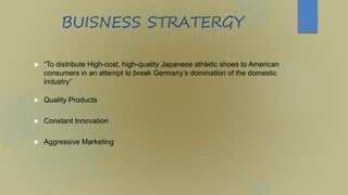 BUISNESS STRATERGY
 “To distribute High-cost, high-quality Japanese athletic shoes to American
consumers in an attempt to break Germany’s domination of the domestic
industry”
 Quality Products
 Constant Innovation
 Aggressive Marketing
 