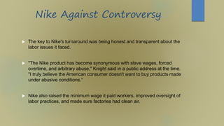Nike Against Controversy
 The key to Nike's turnaround was being honest and transparent about the
labor issues it faced.
 "The Nike product has become synonymous with slave wages, forced
overtime, and arbitrary abuse," Knight said in a public address at the time.
"I truly believe the American consumer doesn't want to buy products made
under abusive conditions.“
 Nike also raised the minimum wage it paid workers, improved oversight of
labor practices, and made sure factories had clean air.
 