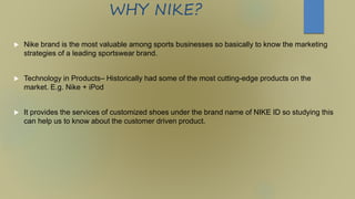 WHY NIKE?
 Nike brand is the most valuable among sports businesses so basically to know the marketing
strategies of a leading sportswear brand.
 Technology in Products– Historically had some of the most cutting-edge products on the
market. E.g. Nike + iPod
 It provides the services of customized shoes under the brand name of NIKE ID so studying this
can help us to know about the customer driven product.
 