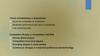Threat of Substitutes or Substitution
 Moderate availability of substitutes
 Moderate performance per price of substitutes
 Low switching costs
Competitive Rivalry or Competition with Nike
 Intense global players
 Competition from local players
 Emerging players in niche market
 Continuous changes in consumer preference and technology
 