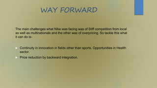 WAY FORWARD
The main challenges what Nike was facing was of Stiff competition from local
as well as multinationals and the other was of overpricing. So tackle this what
it can do is-
 Continuity in innovation in fields other than sports. Opportunities in Health
sector.
 Price reduction by backward integration.
 