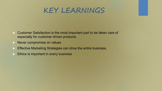 KEY LEARNINGS
 Customer Satisfaction is the most important part to be taken care of
especially for customer driven products.
 Never compromise on values
 Effective Marketing Strategies can drive the entire business.
 Ethics is important in every business
 