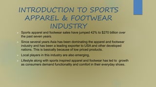 INTRODUCTION TO SPORTS
APPAREL & FOOTWEAR
INDUSTRY
 Sports apparel and footwear sales have jumped 42% to $270 billion over
the past seven years.
 Since several years Asia has been dominating the apparel and footwear
industry and has been a leading exporter to USA and other developed
nations. This is basically because of low priced products.
 Local players in this industry are also emerging,
 Lifestyle along with sports inspired apparel and footwear has led to growth
as consumers demand functionality and comfort in their everyday shoes.
 