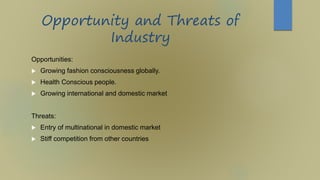 Opportunity and Threats of
Industry
Opportunities:
 Growing fashion consciousness globally.
 Health Conscious people.
 Growing international and domestic market
Threats:
 Entry of multinational in domestic market
 Stiff competition from other countries
 