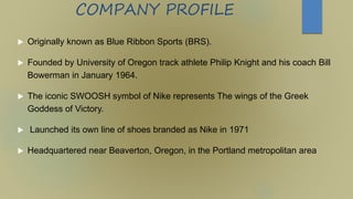 COMPANY PROFILE
 Originally known as Blue Ribbon Sports (BRS).
 Founded by University of Oregon track athlete Philip Knight and his coach Bill
Bowerman in January 1964.
 The iconic SWOOSH symbol of Nike represents The wings of the Greek
Goddess of Victory.
 Launched its own line of shoes branded as Nike in 1971
 Headquartered near Beaverton, Oregon, in the Portland metropolitan area
 