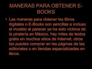 MANERAS PARA OBTENER E-
BOOKS
• Las maneras para obtener los libros
digitales o E-Books son sencillas e incluso
el modelo al parecer ya ha sido víctima de
la piratería en México, hay miles de textos
gratis en muchos sitios de Internet, otros
los puedes comprar en las páginas de las
editoriales o en tiendas especializadas en
libros.
 
