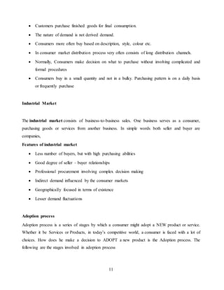 11
 Customers purchase finished goods for final consumption.
 The nature of demand is not derived demand.
 Consumers more often buy based on description, style, colour etc.
 In consumer market distribution process very often consists of long distribution channels.
 Normally, Consumers make decision on what to purchase without involving complicated and
formal procedures
 Consumers buy in a small quantity and not in a bulky. Purchasing pattern is on a daily basis
or frequently purchase
Industrial Market
The industrial market consists of business-to-business sales. One business serves as a consumer,
purchasing goods or services from another business. In simple words both seller and buyer are
companies,
Features of industrial market
 Less number of buyers, but with high purchasing abilities
 Good degree of seller – buyer relationships
 Professional procurement involving complex decision making
 Indirect demand influenced by the consumer markets
 Geographically focused in terms of existence
 Lesser demand fluctuations
Adoption process
Adoption process is a series of stages by which a consumer might adopt a NEW product or service.
Whether it be Services or Products, in today’s competitive world, a consumer is faced with a lot of
choices. How does he make a decision to ADOPT a new product is the Adoption process. The
following are the stages involved in adoption process
 