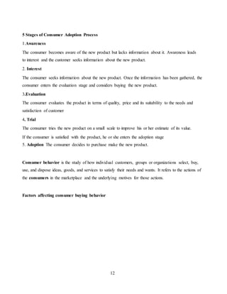 12
5 Stages of Consumer Adoption Process
1.Awareness
The consumer becomes aware of the new product but lacks information about it. Awareness leads
to interest and the customer seeks information about the new product.
2. Interest
The consumer seeks information about the new product. Once the information has been gathered, the
consumer enters the evaluation stage and considers buying the new product.
3.Evaluation
The consumer evaluates the product in terms of quality, price and its suitability to the needs and
satisfaction of customer
4. Trial
The consumer tries the new product on a small scale to improve his or her estimate of its value.
If the consumer is satisfied with the product, he or she enters the adoption stage
5. Adoption The consumer decides to purchase make the new product.
Consumer behavior is the study of how individual customers, groups or organizations select, buy,
use, and dispose ideas, goods, and services to satisfy their needs and wants. It refers to the actions of
the consumers in the marketplace and the underlying motives for those actions.
Factors affecting consumer buying behavior
 