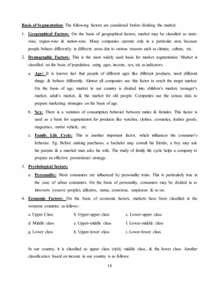 14
Basis of Segmentation: The following factors are considered before dividing the market:
1. Geographical Factors: On the basis of geographical factors, market may be classified as state-
wise, region-wise & nation-wise. Many companies operate only in a particular area because
people behave differently in different areas due to various reasons such as climate, culture, etc.
2. Demographic Factors: This is the most widely used basis for market segmentation. Market is
classified on the basis of population, using ages, income, sex, etc as indicators.
a. Age: It is known fact that people of different ages like different products, need different
things, & behave differently. Almost all companies use this factor to reach the target market.
On the basis of age, market in our country is divided into children’s market, teenager’s
market, adult’s market, & the market for old people. Companies use the census data to
prepare marketing strategies on the basis of age.
b. Sex: There is a variation of consumption behavior between males & females. This factor is
used as a basis for segmentation for products like watches, clothes, cosmetics, leather goods,
magazines, motor vehicle, etc.
c. Family Life Cycle: This is another important factor, which influences the consumer’s
behavior. Eg: Before making purchases, a bachelor may consult his friends, a boy may ask
his parents & a married man asks his wife. The study of family life cycle helps a company to
prepare an effective promotional strategy.
3. Psychological factors:
a. Personality: Most consumers are influenced by personality traits. This is particularly true in
the case of urban consumers. On the basis of personality, consumers may be divided in to
introverts (reserve people), talkative, status, conscious, suspicious & so on.
4. Economic Factors: On the basis of economic factors, markets have been classified in the
westerns countries as follows:
a. Upper Class b. Upper-upper class c. Lower-upper class
d. Middle class e. Upper-middle class f. Lower-middle class
g. Lower class h. Upper-lower class i. Lower-lower class
In our country, it is classified as upper class (rich), middle class, & the lower class. Another
classification based on income in our country is as follows:
 