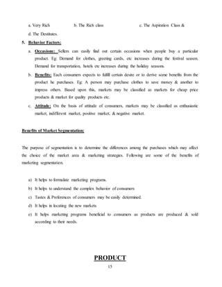 15
a. Very Rich b. The Rich class c. The Aspiration Class &
d. The Destitutes.
5. Behavior Factors:
a. Occasions: Sellers can easily find out certain occasions when people buy a particular
product. Eg: Demand for clothes, greeting cards, etc increases during the festival season.
Demand for transportation, hotels etc increases during the holiday seasons.
b. Benefits: Each consumers expects to fulfill certain desire or to derive some benefits from the
product he purchases. Eg: A person may purchase clothes to save money & another to
impress others. Based upon this, markets may be classified as markets for cheap price
products & market for quality products etc.
c. Attitude: On the basis of attitude of consumers, markets may be classified as enthusiastic
market, indifferent market, positive market, & negative market.
Benefits of Market Segmentation:
The purpose of segmentation is to determine the differences among the purchases which may affect
the choice of the market area & marketing strategies. Following are some of the benefits of
marketing segmentation.
a) It helps to formulate marketing programs.
b) It helps to understand the complex behavior of consumers
c) Tastes & Preferences of consumers may be easily determined.
d) It helps in locating the new markets
e) It helps marketing programs beneficial to consumers as products are produced & sold
according to their needs.
PRODUCT
 