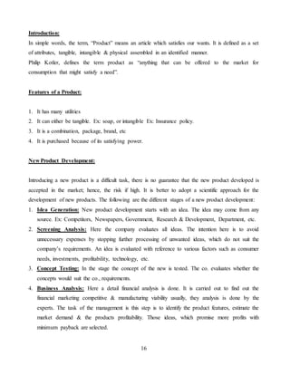 16
Introduction:
In simple words, the term, “Product” means an article which satisfies our wants. It is defined as a set
of attributes, tangible, intangible & physical assembled in an identified manner.
Philip Kotler, defines the term product as “anything that can be offered to the market for
consumption that might satisfy a need”.
Features of a Product:
1. It has many utilities
2. It can either be tangible. Ex: soap, or intangible Ex: Insurance policy.
3. It is a combination, package, brand, etc
4. It is purchased because of its satisfying power.
New Product Development:
Introducing a new product is a difficult task, there is no guarantee that the new product developed is
accepted in the market; hence, the risk if high. It is better to adopt a scientific approach for the
development of new products. The following are the different stages of a new product development:
1. Idea Generation: New product development starts with an idea. The idea may come from any
source. Ex: Competitors, Newspapers, Government, Research & Development, Department, etc.
2. Screening Analysis: Here the company evaluates all ideas. The intention here is to avoid
unnecessary expenses by stopping further processing of unwanted ideas, which do not suit the
company’s requirements. An idea is evaluated with reference to various factors such as consumer
needs, investments, profitability, technology, etc.
3. Concept Testing: In the stage the concept of the new is tested. The co. evaluates whether the
concepts would suit the co., requirements.
4. Business Analysis: Here a detail financial analysis is done. It is carried out to find out the
financial marketing competitive & manufacturing viability usually, they analysis is done by the
experts. The task of the management is this step is to identify the product features, estimate the
market demand & the products profitability. Those ideas, which promise more profits with
minimum payback are selected.
 