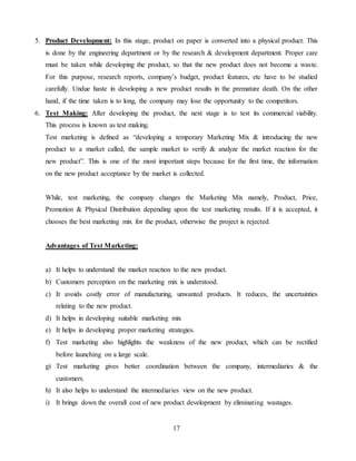 17
5. Product Development: In this stage, product on paper is converted into a physical product. This
is done by the engineering department or by the research & development department. Proper care
must be taken while developing the product, so that the new product does not become a waste.
For this purpose, research reports, company’s budget, product features, etc have to be studied
carefully. Undue haste in developing a new product results in the premature death. On the other
hand, if the time taken is to long, the company may lose the opportunity to the competitors.
6. Test Making: After developing the product, the next stage is to test its commercial viability.
This process is known as test making.
Test marketing is defined as “developing a temporary Marketing Mix & introducing the new
product to a market called, the sample market to verify & analyze the market reaction for the
new product”. This is one of the most important steps because for the first time, the information
on the new product acceptance by the market is collected.
While, test marketing, the company changes the Marketing Mix namely, Product, Price,
Promotion & Physical Distribution depending upon the test marketing results. If it is accepted, it
chooses the best marketing mix for the product, otherwise the project is rejected.
Advantages of Test Marketing:
a) It helps to understand the market reaction to the new product.
b) Customers perception on the marketing mix is understood.
c) It avoids costly error of manufacturing, unwanted products. It reduces, the uncertainties
relating to the new product.
d) It helps in developing suitable marketing mix
e) It helps in developing proper marketing strategies.
f) Test marketing also highlights the weakness of the new product, which can be rectified
before launching on a large scale.
g) Test marketing gives better coordination between the company, intermediaries & the
customers.
h) It also helps to understand the intermediaries view on the new product.
i) It brings down the overall cost of new product development by eliminating wastages.
 
