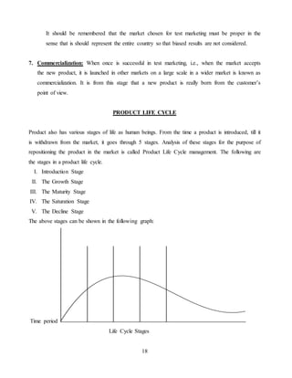 18
It should be remembered that the market chosen for test marketing must be proper in the
sense that is should represent the entire country so that biased results are not considered.
7. Commercialization: When once is successful in test marketing, i.e., when the market accepts
the new product, it is launched in other markets on a large scale in a wider market is known as
commercialization. It is from this stage that a new product is really born from the customer’s
point of view.
PRODUCT LIFE CYCLE
Product also has various stages of life as human beings. From the time a product is introduced, till it
is withdrawn from the market, it goes through 5 stages. Analysis of these stages for the purpose of
repositioning the product in the market is called Product Life Cycle management. The following are
the stages in a product life cycle.
I. Introduction Stage
II. The Growth Stage
III. The Maturity Stage
IV. The Saturation Stage
V. The Decline Stage
The above stages can be shown in the following graph:
Time period
Life Cycle Stages
 