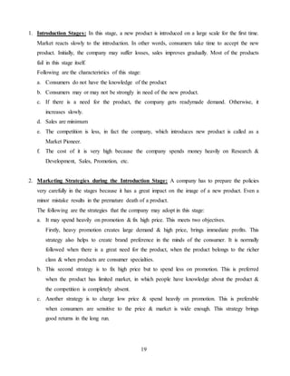 19
1. Introduction Stages: In this stage, a new product is introduced on a large scale for the first time.
Market reacts slowly to the introduction. In other words, consumers take time to accept the new
product. Initially, the company may suffer losses, sales improves gradually. Most of the products
fail in this stage itself.
Following are the characteristics of this stage:
a. Consumers do not have the knowledge of the product
b. Consumers may or may not be strongly in need of the new product.
c. If there is a need for the product, the company gets readymade demand. Otherwise, it
increases slowly.
d. Sales are minimum
e. The competition is less, in fact the company, which introduces new product is called as a
Market Pioneer.
f. The cost of it is very high because the company spends money heavily on Research &
Development, Sales, Promotion, etc.
2. Marketing Strategies during the Introduction Stage: A company has to prepare the policies
very carefully in the stages because it has a great impact on the image of a new product. Even a
minor mistake results in the premature death of a product.
The following are the strategies that the company may adopt in this stage:
a. It may spend heavily on promotion & fix high price. This meets two objectives.
Firstly, heavy promotion creates large demand & high price, brings immediate profits. This
strategy also helps to create brand preference in the minds of the consumer. It is normally
followed when there is a great need for the product, when the product belongs to the richer
class & when products are consumer specialties.
b. This second strategy is to fix high price but to spend less on promotion. This is preferred
when the product has limited market, in which people have knowledge about the product &
the competition is completely absent.
c. Another strategy is to charge low price & spend heavily on promotion. This is preferable
when consumers are sensitive to the price & market is wide enough. This strategy brings
good returns in the long run.
 