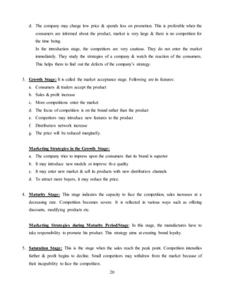 20
d. The company may charge low price & spends less on promotion. This is preferable when the
consumers are informed about the product, market is very large & there is no competition for
the time being.
In the introduction stage, the competitors are very cautious. They do not enter the market
immediately. They study the strategies of a company & watch the reaction of the consumers.
This helps them to find out the defects of the company’s strategy.
3. Growth Stage: It is called the market acceptance stage. Following are its features:
a. Consumers & traders accept the product
b. Sales & profit increase
c. More competitions enter the market
d. The focus of competition is on the brand rather than the product
e. Competitors may introduce new features to the product
f. Distribution network increase
g. The price will be reduced marginally.
Marketing Strategies in the Growth Stage:
a. The company tries to impress upon the consumers that its brand is superior
b. It may introduce new models or improve th-e quality
c. It may enter new market & sell its products with new distribution channels
d. To attract more buyers, it may reduce the price.
4. Maturity Stage: This stage indicates the capacity to face the competition, sales increases at a
decreasing rate. Competition becomes severe. It is reflected in various ways such as offering
discounts, modifying products etc.
Marketing Strategies during Maturity Period/Stage: In this stage, the manufactures have to
take responsibility to promote his product. This strategy aims at creating brand loyalty.
5. Saturation Stage: This is the stage when the sales reach the peak point. Competition intensifies
further & profit begins to decline. Small competitors may withdraw from the market because of
their incapability to face the competition.
 