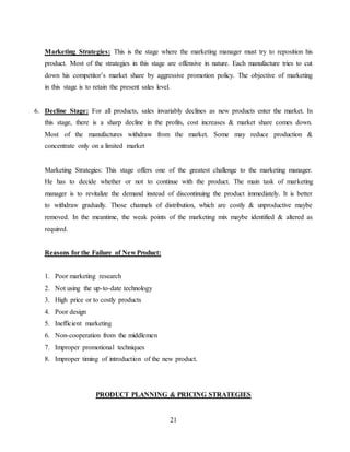 21
Marketing Strategies: This is the stage where the marketing manager must try to reposition his
product. Most of the strategies in this stage are offensive in nature. Each manufacture tries to cut
down his competitor’s market share by aggressive promotion policy. The objective of marketing
in this stage is to retain the present sales level.
6. Decline Stage: For all products, sales invariably declines as new products enter the market. In
this stage, there is a sharp decline in the profits, cost increases & market share comes down.
Most of the manufactures withdraw from the market. Some may reduce production &
concentrate only on a limited market
Marketing Strategies: This stage offers one of the greatest challenge to the marketing manager.
He has to decide whether or not to continue with the product. The main task of marketing
manager is to revitalize the demand instead of discontinuing the product immediately. It is better
to withdraw gradually. Those channels of distribution, which are costly & unproductive maybe
removed. In the meantime, the weak points of the marketing mix maybe identified & altered as
required.
Reasons for the Failure of New Product:
1. Poor marketing research
2. Not using the up-to-date technology
3. High price or to costly products
4. Poor design
5. Inefficient marketing
6. Non-cooperation from the middlemen
7. Improper promotional techniques
8. Improper timing of introduction of the new product.
PRODUCT PLANNING & PRICING STRATEGIES
 
