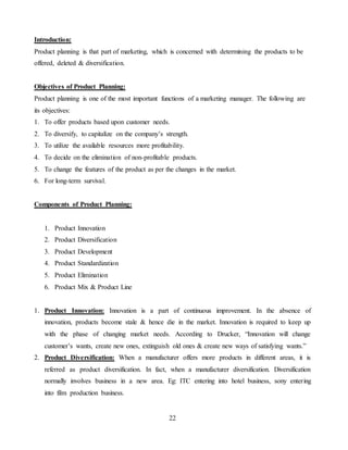 22
Introduction:
Product planning is that part of marketing, which is concerned with determining the products to be
offered, deleted & diversification.
Objectives of Product Planning:
Product planning is one of the most important functions of a marketing manager. The following are
its objectives:
1. To offer products based upon customer needs.
2. To diversify, to capitalize on the company’s strength.
3. To utilize the available resources more profitability.
4. To decide on the elimination of non-profitable products.
5. To change the features of the product as per the changes in the market.
6. For long-term survival.
Components of Product Planning:
1. Product Innovation
2. Product Diversification
3. Product Development
4. Product Standardization
5. Product Elimination
6. Product Mix & Product Line
1. Product Innovation: Innovation is a part of continuous improvement. In the absence of
innovation, products become stale & hence die in the market. Innovation is required to keep up
with the phase of changing market needs. According to Drucker, “Innovation will change
customer’s wants, create new ones, extinguish old ones & create new ways of satisfying wants.”
2. Product Diversification: When a manufacturer offers more products in different areas, it is
referred as product diversification. In fact, when a manufacturer diversification. Diversification
normally involves business in a new area. Eg: ITC entering into hotel business, sony entering
into film production business.
 