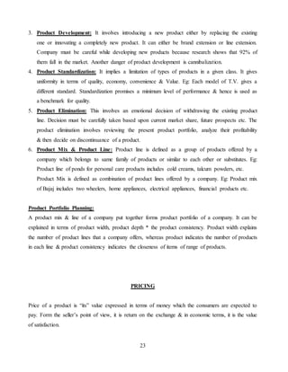 23
3. Product Development: It involves introducing a new product either by replacing the existing
one or innovating a completely new product. It can either be brand extension or line extension.
Company must be careful while developing new products because research shows that 92% of
them fall in the market. Another danger of product development is cannibalization.
4. Product Standardization: It implies a limitation of types of products in a given class. It gives
uniformity in terms of quality, economy, convenience & Value. Eg: Each model of T.V. gives a
different standard. Standardization promises a minimum level of performance & hence is used as
a benchmark for quality.
5. Product Elimination: This involves an emotional decision of withdrawing the existing product
line. Decision must be carefully taken based upon current market share, future prospects etc. The
product elimination involves reviewing the present product portfolio, analyze their profitability
& then decide on discontinuance of a product.
6. Product Mix & Product Line: Product line is defined as a group of products offered by a
company which belongs to same family of products or similar to each other or substitutes. Eg:
Product line of ponds for personal care products includes cold creams, talcum powders, etc.
Product Mix is defined as combination of product lines offered by a company. Eg: Product mix
of Bajaj includes two wheelers, home appliances, electrical appliances, financial products etc.
Product Portfolio Planning:
A product mix & line of a company put together forms product portfolio of a company. It can be
explained in terms of product width, product depth * the product consistency. Product width explains
the number of product lines that a company offers, whereas product indicates the number of products
in each line & product consistency indicates the closeness of items of range of products.
PRICING
Price of a product is “its” value expressed in terms of money which the consumers are expected to
pay. Form the seller’s point of view, it is return on the exchange & in economic terms, it is the value
of satisfaction.
 