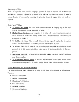 24
Importance of Price:
Price is a key factor, which affects a company’s operation. It plays an important role at all levels of
activities of a company. It influences the wages to be paid, the rent, interest & profits. It helps in
proper allocation of resources by controlling the price, the demand & supply factor may easily be
adjusted.
Objectives of Pricing:
1. To increase the profit: this is the most common objective. A company may fix the price
with the aim of earning certain percentage of profits
2. Market Share Objective: some companies fix the price with a view to capture new market
or to, increase or maintain the existing market share. The objective here is to either avoid
competition or to meet it.
3. To Stabilize the Price: This is usually followed in the oligopoly market by the market
leaders. The objective here is to avoid the price war & fluctuations in price.
4. To Recover Cost: To get back the cost incurred as early as possible, is another objective of
pricing. It is for this reason that different prices are set for cash & credit sales for the same
product.
5. Penetration Objective: The objective of penetration pricing is to fix a low-price so as to
enter the new market.
6. To Maintain the Product Image: In this case, the objective is to fix a higher price to create
a perception that the product is of superior quality. This is called market skimming strategy.
Factors Influencing the Price Determination:
The decision to fix the price is influenced by many factors which are controllable & uncontrollable.
They are:
1. Product Characteristics.
2. Demand Characteristics.
3. Manufacturer’s Objectives.
4. Cost of the Product.
5. Economic Condition.
6. Government Regulation.
 