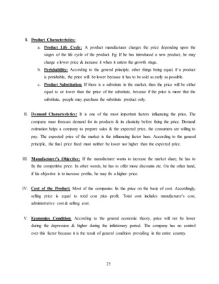 25
I. Product Characteristics:
a. Product Life Cycle: A product manufacturer charges the price depending upon the
stages of the life cycle of the product. Eg: If he has introduced a new product, he may
charge a lower price & increase it when it enters the growth stage.
b. Perishability: According to the general principle, other things being equal, if a product
is perishable, the price will be lower because it has to be sold as early as possible.
c. Product Substitution: If there is a substitute in the market, then the price will be either
equal to or lower than the price of the substitute, because if the price is more that the
substitute, people may purchase the substitute product only.
II. Demand Characteristics: It is one of the most important factors influencing the price. The
company must forecast demand for its products & its elasticity before fixing the price. Demand
estimation helps a company to prepare sales & the expected price, the consumers are willing to
pay. The expected price of the market is the influencing factor here. According to the general
principle, the final price fixed must neither be lower nor higher than the expected price.
III. Manufacturer’s Objective: If the manufacturer wants to increase the market share, he has to
fix the competitive price. In other words, he has to offer more discounts etc. On the other hand,
if his objective is to increase profits, he may fix a higher price.
IV. Cost of the Product: Most of the companies fix the price on the basis of cost. Accordingly,
selling price is equal to total cost plus profit. Total cost includes manufacturer’s cost,
administrative cost & selling cost.
V. Economics Condition: According to the general economic theory, price will not be lower
during the depression & higher during the inflationary period. The company has no control
over this factor because it is the result of general condition prevailing in the entire country.
 